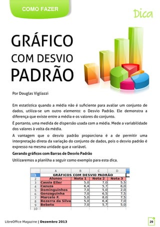 LibreOffice Magazine | Dezembro 2013 29
COMO FAZER
Dica
Em estatística quando a média não é suficiente para avaliar um conjunto de
dados, utiliza-se um outro elemento: o Desvio Padrão. Ele demonstra a
diferença que existe entre a média e os valores do conjunto.
É portanto, uma medida de dispersão usada com a média. Mede a variabilidade
dos valores à volta da média.
A vantagem que o desvio padrão proporciona é a de permitir uma
interpretação direta da variação do conjunto de dados, pois o desvio padrão é
expresso na mesma unidade que a variável.
Gerando gráficos com Barras de Desvio Padrão
Utilizaremos a planilha a seguir como exemplo para esta dica.
Por Douglas Vigliazzi
 