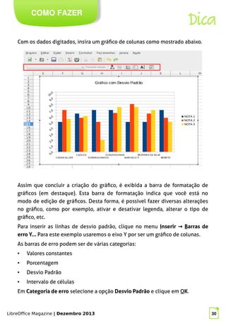LibreOffice Magazine | Dezembro 2013 30
COMO FAZER
Dica
Com os dados digitados, insira um gráfico de colunas como mostrado abaixo.
Assim que concluir a criação do gráfico, é exibida a barra de formatação de
gráficos (em destaque). Esta barra de formatação indica que você está no
modo de edição de gráficos. Desta forma, é possível fazer diversas alterações
no gráfico, como por exemplo, ativar e desativar legenda, alterar o tipo de
gráfico, etc.
Para inserir as linhas de desvio padrão, clique no menu Inserir → Barras de
erro Y... PPara este exemplo usaremos o eixo Y por ser um gráfico de colunas.
As barras de erro podem ser de várias categorias:
● Valores constantes
● Porcentagem
● Desvio Padrão
● Intervalo de células
Em Categoria de erro selecione a opção Desvio Padrão e clique em OOK.
 
