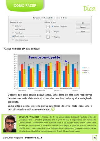 LibreOffice Magazine | Dezembro 2013 31
COMO FAZER
Dica
DOUGLAS VIGLIAZZI - Analista de TI na Universidade Estadual Paulista “Júlio de
Mesquita Filho” - UNESP, graduado em TI pela FATEC e especialista em Redes de
Computadores. Trabalhando com software livre e de código aberto desde 1998. Tem
atuado no fomento para a adoção e uso de tecnologias e padrões abertos dentro da
UNESP, como membro do Fórum de Software Livre. Membro do grupo de documentação
e tradução do LibreOffice para português do Brasil. DJ nas horas vagas.
Foto
Clique no botão OOK para concluir.
Observe que cada coluna possui, agora, uma barra de erro com respectivos
desvios para cada série (coluna) e que elas permitem saber qual a variação de
cada nota.
Como citado acima, existem outras categorias de erro. Teste cada uma e
descubra qual se aplica a sua realidade.
Barras de desvio padrãoBarras de desvio padrão
 