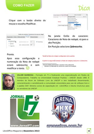 LibreOffice Magazine | Dezembro 2013 33
COMO FAZER
Dica
Clique com o botão direito do
mouse e escolha Modificar.
Na janela Estilo do caractere:
Caracteres de Nota de rodapé, vá para a
aba Posição;
Em Posição selecione Sobrescrito.
Pronto.
Apos essa configuração a
numeração da Nota de rodapé
estará sobrescrita e sem
modificar o texto.
VALDIR BARBOSA - Formado em TI e finalizando uma especialização em Redes de
Computadores. Trabalha na Universidade Estadual Paulista – UNESP, desde 1988. É
membro do fórum de Software Livre da UNESP e tem trabalhado disseminando,
conscientizando e sensibilizando a comunidade universitária para uso de software livre e
o padrão ODF. Ministra cursos de capacitação em LibreOffice e Ubuntu Gnu/Linux para
os servidores da UNESP.
 