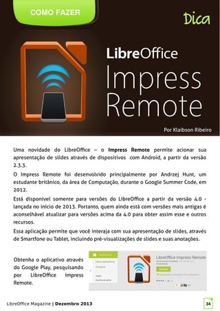 LibreOffice Magazine | Dezembro 2013 34
Uma novidade do LibreOffice – o Impress Remote permite acionar sua
apresentação de slides através de dispositivos com Android, a partir da versão
2.3.3.
O Impress Remote foi desenvolvido principalmente por Andrzej Hunt, um
estudante britânico, da área de Computação, durante o Google Summer Code, em
2012.
Está disponível somente para versões do LibreOffice a partir da versão 4.0 -
lançada no início de 2013. Portanto, quem ainda está com versões mais antigas é
aconselhável atualizar para versões acima da 4.0 para obter assim esse e outros
recursos.
Essa aplicação permite que você interaja com sua apresentação de slides, através
de Smartfone ou Tablet, incluindo pré-visualizações de slides e suas anotações.
Por Klaibson Ribeiro
COMO FAZER
Dica
Obtenha o aplicativo através
do Google Play, pesquisando
por LibreOffice Impress
Remote.
 