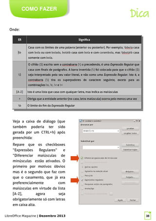 LibreOffice Magazine | Dezembro 2013 38
Onde:
COMO FAZER
Veja a caixa de diálogo (que
também poderia ter sido
gerada por um CTRL+h) após
preenchida:
Dica
Repare que os checkboxes
“Expressões Regulares” e
“Diferenciar maiúsculas de
minúsculas estão ativados. O
primeiro por motivos óbvios
mas é o segundo que faz com
que o casamento, que já era
preferencialmente com
maiúsculas em virtude da lista
[A-Z], agora seja
obrigatoriamente só com letras
em caixa alta.
 