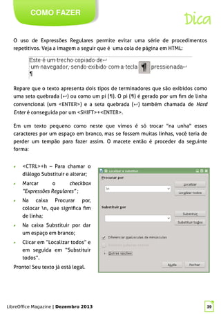 LibreOffice Magazine | Dezembro 2013 39
O uso de Expressões Regulares permite evitar uma série de procedimentos
repetitivos. Veja a imagem a seguir que é uma cola de página em HTML:
COMO FAZER
LibreOffice Magazine | Dezembro 2013 39
Repare que o texto apresenta dois tipos de terminadores que são exibidos como
uma seta quebrada (↵) ou como um pi (¶). O pi (¶) é gerado por um fim de linha
convencional (um <ENTER>) e a seta quebrada (↵) também chamada de Hard
Enter é conseguida por um <SHIFT>+<ENTER>.
Dica
Em um texto pequeno como neste que vimos é só trocar "na unha" esses
caracteres por um espaço em branco, mas se fossem muitas linhas, você teria de
perder um tempão para fazer assim. O macete então é proceder da seguinte
forma:
◢ <CTRL>+h – Para chamar o
diálogo Substituir e alterar;
◢ Marcar o checkbox
“Expressões Regulares” ;
◢ Na caixa Procurar por,
colocar n, que significa fim
de linha;
◢ Na caixa Substituir por dar
um espaço em branco;
◢ Clicar em “Localizar todos” e
em seguida em “Substituir
todos”.
Pronto! Seu texto já está legal.
 