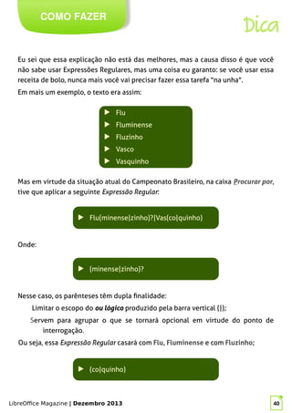 LibreOffice Magazine | Dezembro 2013 40
Eu sei que essa explicação não está das melhores, mas a causa disso é que você
não sabe usar Expressões Regulares, mas uma coisa eu garanto: se você usar essa
receita de bolo, nunca mais você vai precisar fazer essa tarefa "na unha".
Em mais um exemplo, o texto era assim:
COMO FAZER
Dica
▶ Flu
▶ Fluminense
▶ Fluzinho
▶ Vasco
▶ Vasquinho
Mas em virtude da situação atual do Campeonato Brasileiro, na caixa Procurar por,
tive que aplicar a seguinte Expressão Regular:
▶ Flu(minense|zinho)?|Vas(co|quinho)
Onde:
▶ (minense|zinho)?
Nesse caso, os parênteses têm dupla finalidade:
Limitar o escopo do ou lógico produzido pela barra vertical (|);
Servem para agrupar o que se tornará opcional em virtude do ponto de
interrogação.
Ou seja, essa Expressão Regular casará com Flu, Fluminense e com Fluzinho;
▶ (co|quinho)
 