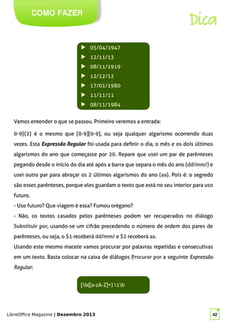 LibreOffice Magazine | Dezembro 2013 42
Vamos entender o que se passou. Primeiro veremos a entrada:
COMO FAZER
Dica
▶ 05/04/1947
▶ 12/11/13
▶ 08/11/1919
▶ 12/12/12
▶ 17/01/1980
▶ 11/11/11
▶ 08/11/1984
0-9]{2} é o mesmo que [0-9][0-9], ou seja qualquer algarismo ocorrendo duas
vezes. Esta Expressão Regular foi usada para definir o dia, o mês e os dois últimos
algarismos do ano que começasse por 20. Repare que usei um par de parênteses
pegando desde o início do dia até após a barra que separa o mês do ano (dd/mm/) e
usei outro par para abraçar os 2 últimos algarismos do ano (aa). Pois é: o segredo
são esses parênteses, porque eles guardam o texto que está no seu interior para uso
futuro.
- Uso futuro? Que viagem é essa? Fumou orégano?
- Não, os textos casados pelos parênteses podem ser recuperados no diálogo
Substituir por, usando-se um cifrão precedendo o número de ordem dos pares de
parênteses, ou seja, o $1 receberá dd/mm/ e $2 receberá aa.
Usando este mesmo macete vamos procurar por palavras repetidas e consecutivas
em um texto. Basta colocar na caixa de diálogos Procurar por a seguinte Expressão
Regular:
[b([a-zA-Z]+) 1b
 