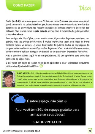 LibreOffice Magazine | Dezembro 2013 43
Onde [a-zA-Z]+ casa com palavras e 1 faz, na caixa Procurar por, o mesmo papel
que $1 exerceria na caixa Substituir por, isto é, repete o texto casado no interior dos
parênteses. Se porventura não fossem colocados os limites anterior e posterior das
palavras (b), textos como rebate bateria atenderiam à Expressão Regular pois têm
o texto bate bate.
Bem amigos do LibreOffice, como vocês viram Expressões Regulares quebram um
galhão, mas são cheias de macetes. É muito importante saber que todos os bons
editores (latex, vi, emacs, …) usam Expressões Regulares, todas as linguagens de
programação modernas usam Expressões Regulares. Caso você trabalhe com redes,
pode otimizar e agilizar as regras de firewall ou de proxy com Expressões Regulares.
Mas o que mostramos aqui foi só um pouquinho. Só um aperitivo para deixá-los
com sede de saber mais.
E por falar em sede de saber, você pode aprender a usar Expressões Regulares,
utilizando a Ajuda do LibreOffice.
COMO FAZER
LibreOffice Magazine | Dezembro 2013 43
JULIO NEVES - O 4º UNIX do mundo nasceu na Cidade Maravilhosa, mais precisamente na
Cobra Computadores, onde à época trabalhava o Julio. Foi paixão à 1ª vista! Desde então,
(1980) atua nessa área como especialista em Sistemas Operacionais e linguagens de
programação. E foi por essa afinidade que quando surgiu o Linux foi um dos primeiros a
estudá-lo com profundidade e adotá-lo como Sistema Operacional e filosofia de vida.
Dica
 