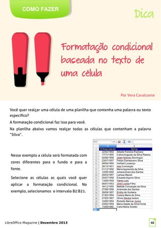 LibreOffice Magazine | Dezembro 2013 44
Você quer realçar uma célula de uma planilha que contenha uma palavra ou texto
específico?
A formatação condicional faz isso para você.
Na planilha abaixo vamos realçar todas as células que contenham a palavra
“Silva”.
Por Vera Cavalcante
COMO FAZER
Dica
Nesse exemplo a célula será formatada com
cores diferentes para o fundo e para a
fonte.
Selecione as células as quais você quer
aplicar a formatação condicional. No
exemplo, selecionamos o intervalo B2:B21.
 