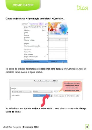 LibreOffice Magazine | Dezembro 2013 45
Clique em Formatar > Formatação condicional > Condição...
COMO FAZER
Dica
Na caixa de dialogo Formatação condicional para B2:B21 em Condição 1 faça as
escolhas como mostra a figura abaixo.
Ao selecionar em Aplicar estilo > Novo estilo... será aberta a caixa de dialogo
Estilo da célula.
 