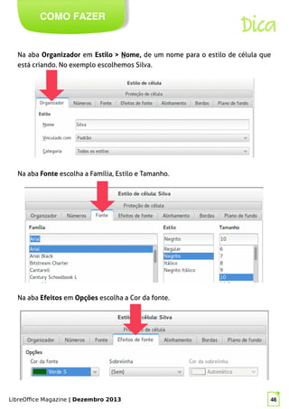 LibreOffice Magazine | Dezembro 2013 46
Na aba Organizador em Estilo > Nome, de um nome para o estilo de célula que
está criando. No exemplo escolhemos Silva.
COMO FAZER
Dica
Na aba Fonte escolha a Família, Estilo e Tamanho.
Na aba Efeitos em Opções escolha a Cor da fonte.
 