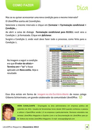 LibreOffice Magazine | Dezembro 2013 48
Mas se eu quiser acrescentar uma nova condição para o mesmo intervalo?
O LibreOffice aceita até 3condições.
Selecione o mesmo intervalo e clique em Formatar > Formatação condicional >
Condição...
Ao abrir a caixa de dialogo Formatação condicional para B2:B21 você vera a
Condição 1 já formatada. Clique em Adicionar.
Surgirá a Condição 2, onde você deve fazer todo o processo, como feito para a
Condição 1.
COMO FAZER
Dica
Na imagem a seguir a condição
era que O valor da célula >
Termina em > “os” e fosse
aplicado um Novo estilo. Veja o
resultado
Essa dica existe em forma de imagem no site Escritório Aberto do nosso colega
Gilberto Schiavinatto, um grande colaborador da comunidade LibreOffice.
VERA CAVALCANTE - Empregada na área administrativa em empresa pública até
setembro de 2011. Usuária de ferramentas livres desde 2004 quando conheceu e passou
a utilizar o OpenOffice versão 1.0 na empresa e particularmente. Revisora voluntária nas
revistas LibreOffice Magazine e Espírito Livre e na Documentação do LibreOffice para pt-
Br. Editora da revista LibreOffice Magazine. E-mail: veracape@gmail.com
 