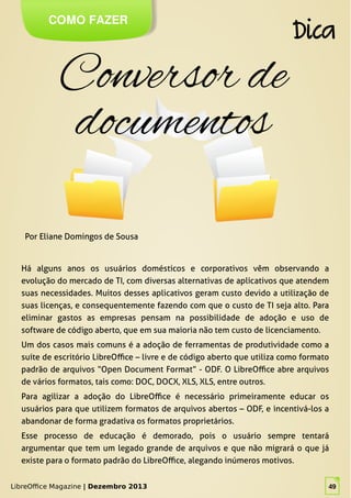 LibreOffice Magazine | Dezembro 2013 49
Há alguns anos os usuários domésticos e corporativos vêm observando a
evolução do mercado de TI, com diversas alternativas de aplicativos que atendem
suas necessidades. Muitos desses aplicativos geram custo devido a utilização de
suas licenças, e consequentemente fazendo com que o custo de TI seja alto. Para
eliminar gastos as empresas pensam na possibilidade de adoção e uso de
software de código aberto, que em sua maioria não tem custo de licenciamento.
Um dos casos mais comuns é a adoção de ferramentas de produtividade como a
suíte de escritório LibreOffice – livre e de código aberto que utiliza como formato
padrão de arquivos “Open Document Format” - ODF. O LibreOffice abre arquivos
de vários formatos, tais como: DOC, DOCX, XLS, XLS, entre outros.
Para agilizar a adoção do LibreOffice é necessário primeiramente educar os
usuários para que utilizem formatos de arquivos abertos – ODF, e incentivá-los a
abandonar de forma gradativa os formatos proprietários.
Esse processo de educação é demorado, pois o usuário sempre tentará
argumentar que tem um legado grande de arquivos e que não migrará o que já
existe para o formato padrão do LibreOffice, alegando inúmeros motivos.
Por Eliane Domingos de Sousa
COMO FAZER
Dica
LibreOffice Magazine | Dezembro 2013 49
 