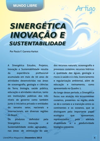 LibreOffice Magazine | Dezembro 2013 5
Por Paulo F. Garreta Harkot
MUNDO LIBRE
Artigo
LibreOffice Magazine | Dezembro 2013 5
A Sinergética Estudos, Projetos,
Inovação e Sustentabilidade resulta
da experiência profissional
acumulada em mais de 30 anos de
atividades desenvolvidas nas áreas
de oceanografia, geologia e ciências
da Terra, biologia, saúde pública,
educação e atividades náuticas, tanto
em instituições públicas dos três
níveis de governo como também
junto à iniciativa privada e entidades
do terceiro setor, nacionais e
internacionais, em diversas regiões
do Brasil.
Os produtos definidos pela
Sinergética Inovação e
Sustentabilidade estão agrupados
nas áreas de otimização do uso
dos recursos naturais, oceanografia e
processos costeiros, recursos hídricos
e qualidade das águas, geologia e
riscos à saúde e à vida, licenciamento
e regularização ambiental, além de
educação e treinamento, como
apresentado no Quadro 1.
Ao longo desse período, a Sinergética
focou sua atuação nos ecossistemas
costeiros, presentes na região onde
se dá o contato e a transição entre os
continentes e os oceanos, que se
distinguem pelo importante papel
ecológico que apresentam,
representados pela elevada
diversidade e a produtividade
biológica presente.
 