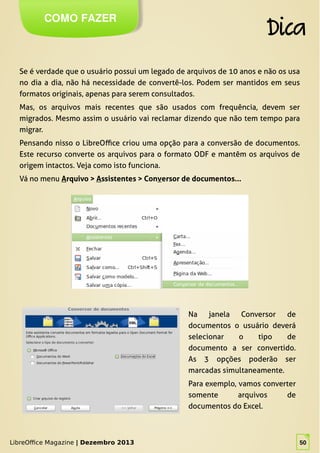 LibreOffice Magazine | Dezembro 2013 50
Se é verdade que o usuário possui um legado de arquivos de 10 anos e não os usa
no dia a dia, não há necessidade de convertê-los. Podem ser mantidos em seus
formatos originais, apenas para serem consultados.
Mas, os arquivos mais recentes que são usados com frequência, devem ser
migrados. Mesmo assim o usuário vai reclamar dizendo que não tem tempo para
migrar.
Pensando nisso o LibreOffice criou uma opção para a conversão de documentos.
Este recurso converte os arquivos para o formato ODF e mantêm os arquivos de
origem intactos. Veja como isto funciona.
Vá no menu Arquivo > Assistentes > Conversor de documentos...
COMO FAZER
Dica
LibreOffice Magazine | Dezembro 2013 50
Na janela Conversor de
documentos o usuário deverá
selecionar o tipo de
documento a ser convertido.
As 3 opções poderão ser
marcadas simultaneamente.
Para exemplo, vamos converter
somente arquivos de
documentos do Excel.
 