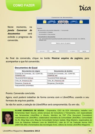 LibreOffice Magazine | Dezembro 2013 52
Neste momento, na
janela Conversor de
documentos será
exibido o progresso da
conversão.
COMO FAZER
Dica
LibreOffice Magazine | Dezembro 2013 52
ELIANE DOMINGOS DE SOUSA - Empresária, CEO da EDX Informática, trabalha com
ferramentas Open Source, presta serviços de Consultoria e Treinamento, com especialidade
nas ferramentas LibreOffice e Ubuntu. Membro da TDF (The Document Foundation)
mantenedora do LibreOffice, colaboradora voluntária da Comunidade LibreOffice, Comunidade
SL-RJ, Blog Seja Livre, Blog da Comunidade Sempre Update, Blog iMasters, organizadora do
Ciclo de Palestras Software Livre do SINDPD-RJ, Lider do GT de Tradução Norma ODF
(ABNT/26.300) e fomentadora das tecnologias livres, editora da revista LibreOffice Magazine.
Ao final da conversão, clique no botão Mostrar arquivo de registro, para
acompanhar o que foi convertido.
Pronto. Conversão concluída.
Agora, você poderá trabalhar de forma correta com o LibreOffice, usando o seu
formato de arquivos padrão.
Se não for assim, a adoção do LibreOffice será comprometida. Ou em vão.
 