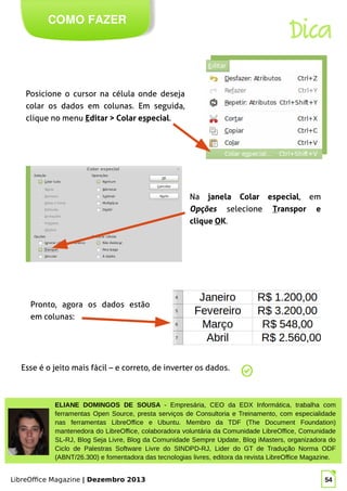LibreOffice Magazine | Dezembro 2013 54
ELIANE DOMINGOS DE SOUSA - Empresária, CEO da EDX Informática, trabalha com
ferramentas Open Source, presta serviços de Consultoria e Treinamento, com especialidade
nas ferramentas LibreOffice e Ubuntu. Membro da TDF (The Document Foundation)
mantenedora do LibreOffice, colaboradora voluntária da Comunidade LibreOffice, Comunidade
SL-RJ, Blog Seja Livre, Blog da Comunidade Sempre Update, Blog iMasters, organizadora do
Ciclo de Palestras Software Livre do SINDPD-RJ, Lider do GT de Tradução Norma ODF
(ABNT/26.300) e fomentadora das tecnologias livres, editora da revista LibreOffice Magazine.
COMO FAZER
Dica
Posicione o cursor na célula onde deseja
colar os dados em colunas. Em seguida,
clique no menu Editar > Colar especial.
Na janela Colar especial, em
Opções selecione Transpor e
clique OK.
Pronto, agora os dados estão
em colunas:
Esse é o jeito mais fácil – e correto, de inverter os dados.
 