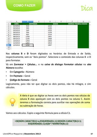 LibreOffice Magazine | Dezembro 2013 57
COMO FAZER
Dica
Nas colunas B e D foram digitados os horários de Entrada e de Saída,
respectivamente, sem os “dois pontos”. Selecione o conteúdo das colunas B e D
para formatar.
Vá em Formatar > Células... e na caixa de dialogo Formatar células na aba
Número escolha:
● Em Categoria – Número
● Em Formato – Geral
● Código do formato – Geral
Logicamente, para não ter que digitar os dois pontos, não há milagre, e sim
cálculos.
A ideia é que ao digitar as horas sem os dois pontos nas células da
coluna B elas apareçam com os dois pontos na coluna C. Assim
teremos a formatação correta para auxiliar nas operações de soma
ou subtração de horas.
Vamos aos cálculos. Copie a seguinte fórmula para a célula C2.
=SE(NÚM.CARACT(B2)=4;ESQUERDA(B2;2);SE(NÚM.CARACT(B2)=3;
ESQUERDA(B2;1);0))&":"&DIREITA(B2;2)
 