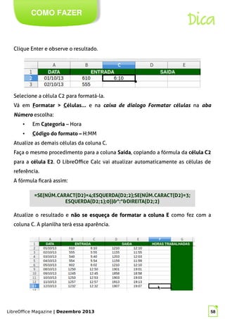LibreOffice Magazine | Dezembro 2013 58
COMO FAZER
Dica
Clique Enter e observe o resultado.
Selecione a célula C2 para formatá-la.
Vá em Formatar > Células... e na caixa de dialogo Formatar células na aba
Número escolha:
● Em Categoria – Hora
● Código do formato – H:MM
Atualize as demais células da coluna C.
Faça o mesmo procedimento para a coluna Saída, copiando a fórmula da célula C2
para a célula E2. O LibreOffice Calc vai atualizar automaticamente as células de
referência.
A fórmula ficará assim:
Atualize o resultado e não se esqueça de formatar a coluna Enão se esqueça de formatar a coluna E como fez com a
coluna C. A planilha terá essa aparência.
=SE(NÚM.CARACT(D2)=4;ESQUERDA(D2;2);SE(NÚM.CARACT(D2)=3;
ESQUERDA(D2;1);0))&":"&DIREITA(D2;2)
 