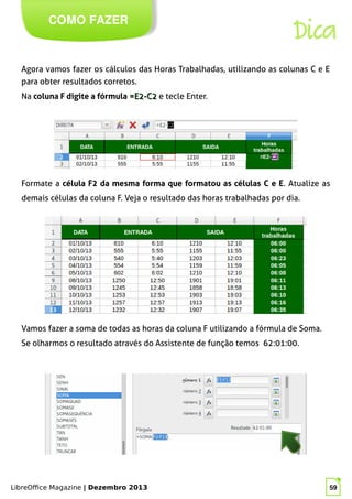 LibreOffice Magazine | Dezembro 2013 59
Agora vamos fazer os cálculos das Horas Trabalhadas, utilizando as colunas C e E
para obter resultados corretos.
Na coluna F digite a fórmula =E2-C2=E2-C2 e tecle Enter.
COMO FAZER
Dica
Formate a célula F2 da mesma forma que formatou as células C e E. Atualize as
demais células da coluna F. Veja o resultado das horas trabalhadas por dia.
Vamos fazer a soma de todas as horas da coluna F utilizando a fórmula de Soma.
Se olharmos o resultado através do Assistente de função temos 62:01:00.
 