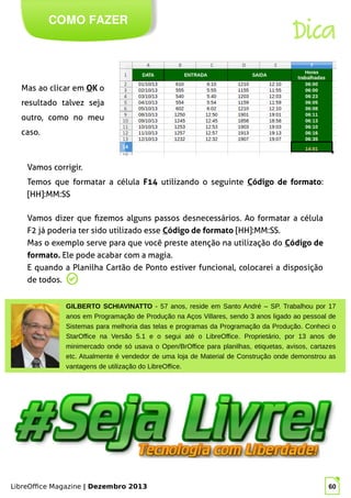 LibreOffice Magazine | Dezembro 2013 60
COMO FAZER
Dica
Mas ao clicar em OK o
resultado talvez seja
outro, como no meu
caso.
Vamos corrigir.
Temos que formatar a célula F14 utilizando o seguinte Código de formato:
[HH]:MM:SS
GILBERTO SCHIAVINATTO - 57 anos, reside em Santo André – SP. Trabalhou por 17
anos em Programação de Produção na Aços Villares, sendo 3 anos ligado ao pessoal de
Sistemas para melhoria das telas e programas da Programação da Produção. Conheci o
StarOffice na Versão 5.1 e o segui até o LibreOffice. Proprietário, por 13 anos de
minimercado onde só usava o Open/BrOffice para planilhas, etiquetas, avisos, cartazes
etc. Atualmente é vendedor de uma loja de Material de Construção onde demonstrou as
vantagens de utilização do LibreOffice.
Vamos dizer que fizemos alguns passos desnecessários. Ao formatar a célula
F2 já poderia ter sido utilizado esse Código de formato [HH]:MM:SS.
Mas o exemplo serve para que você preste atenção na utilização do Código de
formato. Ele pode acabar com a magia.
E quando a Planilha Cartão de Ponto estiver funcional, colocarei a disposição
de todos.
 