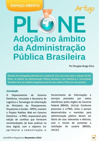 LibreOffice Magazine | Dezembro 2013 62
Artigo
ESPAÇO ABERTO
Resumo da monografia publicada em outubro de 2013 que trata sobre a adoção do SGCResumo da monografia publicada em outubro de 2013 que trata sobre a adoção do SGC
Plone no âmbito da Administração Pública Brasileira, com referência à comunidadePlone no âmbito da Administração Pública Brasileira, com referência à comunidade
PloneGov-Br e ao trabalho do governo que há anos utiliza o Plone em seus portais.PloneGov-Br e ao trabalho do governo que há anos utiliza o Plone em seus portais.
fornecimento de informações e
serviços prestados por meios
eletrônicos pelos órgãos do Governo
Federal (BRASIL, 2012a). Conforme
prescreve o e-PWG, sítios e portais
desenvolvidos e mantidos pela
administração pública devem ser
fáceis de usar, relevantes e efetivos,
com o intuito de aumentar a
satisfação do usuário (BRASIL,
2013c).
Por Douglas Braga Silva
IntroduçãoIntrodução
O Departamento de Governo
Eletrônico, vinculado à Secretaria de
Logística e Tecnologia da Informação
do Ministério do Planejamento,
Orçamento e Gestão - MPOG, mantém
o Projeto Padrões Web em Governo
Eletrônico - e-PWG, responsável pela
edição de cartilhas que fornecem
recomendações de boas práticas na
área digital, com o objetivo d e
a p r i m o r a r a c o m u n i c a ç ã o , o
 