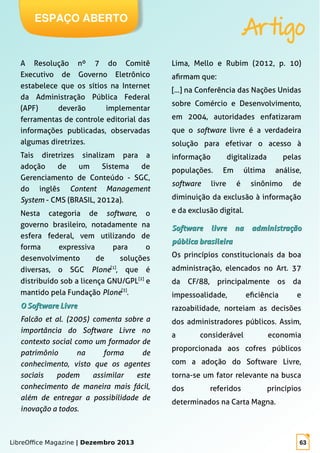 LibreOffice Magazine | Dezembro 2013 63
ESPAÇO ABERTO
Artigo
A Resolução nº 7 do Comitê
Executivo de Governo Eletrônico
estabelece que os sítios na Internet
da Administração Pública Federal
(APF) deverão implementar
ferramentas de controle editorial das
informações publicadas, observadas
algumas diretrizes.
Tais diretrizes sinalizam para a
adoção de um Sistema de
Gerenciamento de Conteúdo - SGC,
do inglês Content Management
System - CMS (BRASIL, 2012a).
Nesta categoria de software, o
governo brasileiro, notadamente na
esfera federal, vem utilizando de
forma expressiva para o
desenvolvimento de soluções
diversas, o SGC Plone[1]
, que é
distribuído sob a licença GNU/GPL[2]
e
mantido pela Fundação Plone[3]
.
OO SoftwareSoftware LivreLivre
Falcão et al. (2005) comenta sobre a
importância do Software Livre no
contexto social como um formador de
patrimônio na forma de
conhecimento, visto que os agentes
sociais podem assimilar este
conhecimento de maneira mais fácil,
além de entregar a possibilidade de
inovação a todos.
Lima, Mello e Rubim (2012, p. 10)
afirmam que:
[...] na Conferência das Nações Unidas
sobre Comércio e Desenvolvimento,
em 2004, autoridades enfatizaram
que o software livre é a verdadeira
solução para efetivar o acesso à
informação digitalizada pelas
populações. Em última análise,
software livre é sinônimo de
diminuição da exclusão à informação
e da exclusão digital.
SoftwareSoftware livre na administraçãolivre na administração
pública brasileirapública brasileira
Os princípios constitucionais da boa
administração, elencados no Art. 37
da CF/88, principalmente os da
impessoalidade, eficiência e
razoabilidade, norteiam as decisões
dos administradores públicos. Assim,
a considerável economia
proporcionada aos cofres públicos
com a adoção do Software Livre,
torna-se um fator relevante na busca
dos referidos princípios
determinados na Carta Magna.
 