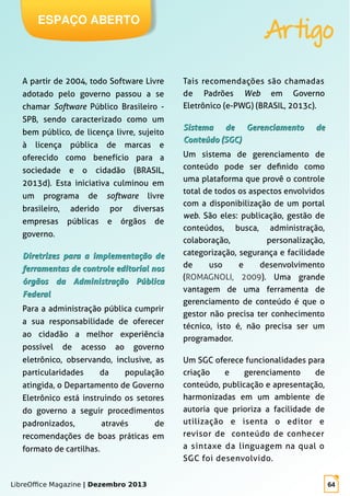 LibreOffice Magazine | Dezembro 2013 64
ESPAÇO ABERTO
Artigo
A partir de 2004, todo Software Livre
adotado pelo governo passou a se
chamar Software Público Brasileiro -
SPB, sendo caracterizado como um
bem público, de licença livre, sujeito
à licença pública de marcas e
oferecido como benefício para a
sociedade e o cidadão (BRASIL,
2013d). Esta iniciativa culminou em
um programa de software livre
brasileiro, aderido por diversas
empresas públicas e órgãos de
governo.
Diretrizes para a implementação deDiretrizes para a implementação de
ferramentas de controle editorial nosferramentas de controle editorial nos
órgãos da Administração Públicaórgãos da Administração Pública
FederalFederal
Para a administração pública cumprir
a sua responsabilidade de oferecer
ao cidadão a melhor experiência
possível de acesso ao governo
eletrônico, observando, inclusive, as
particularidades da população
atingida, o Departamento de Governo
Eletrônico está instruindo os setores
do governo a seguir procedimentos
padronizados, através de
recomendações de boas práticas em
formato de cartilhas.
Tais recomendações são chamadas
de Padrões Web em Governo
Eletrônico (e-PWG) (BRASIL, 2013c).
Sistema de Gerenciamento deSistema de Gerenciamento de
Conteúdo (SGC)Conteúdo (SGC)
Um sistema de gerenciamento de
conteúdo pode ser definido como
uma plataforma que provê o controle
total de todos os aspectos envolvidos
com a disponibilização de um portal
web. São eles: publicação, gestão de
conteúdos, busca, administração,
colaboração, personalização,
categorização, segurança e facilidade
de uso e desenvolvimento
(ROMAGNOLI, 2009). Uma grande
vantagem de uma ferramenta de
gerenciamento de conteúdo é que o
gestor não precisa ter conhecimento
técnico, isto é, não precisa ser um
programador.
Um SGC oferece funcionalidades para
criação e gerenciamento de
conteúdo, publicação e apresentação,
harmonizadas em um ambiente de
autoria que prioriza a facilidade de
utilização e isenta o editor e
revisor de conteúdo de conhecer
a sintaxe da linguagem na qual o
SGC foi desenvolvido.
 