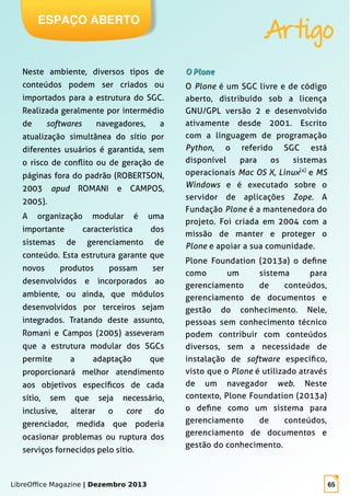 LibreOffice Magazine | Dezembro 2013 65
ESPAÇO ABERTO
Artigo
Neste ambiente, diversos tipos de
conteúdos podem ser criados ou
importados para a estrutura do SGC.
Realizada geralmente por intermédio
de softwares navegadores, a
atualização simultânea do sítio por
diferentes usuários é garantida, sem
o risco de conflito ou de geração de
páginas fora do padrão (ROBERTSON,
2003 apud ROMANI e CAMPOS,
2005).
A organização modular é uma
importante característica dos
sistemas de gerenciamento de
conteúdo. Esta estrutura garante que
novos produtos possam ser
desenvolvidos e incorporados ao
ambiente, ou ainda, que módulos
desenvolvidos por terceiros sejam
integrados. Tratando deste assunto,
Romani e Campos (2005) asseveram
que a estrutura modular dos SGCs
permite a adaptação que
proporcionará melhor atendimento
aos objetivos específicos de cada
sítio, sem que seja necessário,
inclusive, alterar o core do
gerenciador, medida que poderia
ocasionar problemas ou ruptura dos
serviços fornecidos pelo sítio.
O PloneO Plone
O Plone é um SGC livre e de código
aberto, distribuído sob a licença
GNU/GPL versão 2 e desenvolvido
ativamente desde 2001. Escrito
com a linguagem de programação
Python, o referido SGC está
disponível para os sistemas
operacionais Mac OS X, Linux[4]
e MS
Windows e é executado sobre o
servidor de aplicações Zope. A
Fundação Plone é a mantenedora do
projeto. Foi criada em 2004 com a
missão de manter e proteger o
Plone e apoiar a sua comunidade.
Plone Foundation (2013a) o define
como um sistema para
gerenciamento de conteúdos,
gerenciamento de documentos e
gestão do conhecimento. Nele,
pessoas sem conhecimento técnico
podem contribuir com conteúdos
diversos, sem a necessidade de
instalação de software específico,
visto que o Plone é utilizado através
de um navegador web. Neste
contexto, Plone Foundation (2013a)
o define como um sistema para
gerenciamento de conteúdos,
gerenciamento de documentos e
gestão do conhecimento.
 