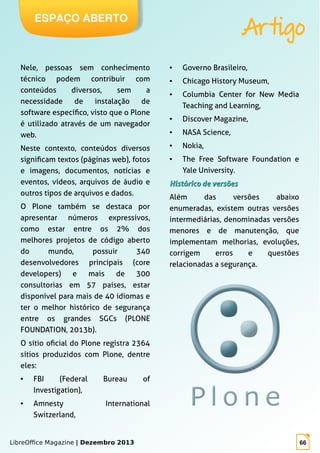 LibreOffice Magazine | Dezembro 2013 66
ESPAÇO ABERTO
Artigo
Nele, pessoas sem conhecimento
técnico podem contribuir com
conteúdos diversos, sem a
necessidade de instalação de
software específico, visto que o Plone
é utilizado através de um navegador
web.
Neste contexto, conteúdos diversos
significam textos (páginas web), fotos
e imagens, documentos, notícias e
eventos, vídeos, arquivos de áudio e
outros tipos de arquivos e dados.
O Plone também se destaca por
apresentar números expressivos,
como estar entre os 2% dos
melhores projetos de código aberto
do mundo, possuir 340
desenvolvedores principais (core
developers) e mais de 300
consultorias em 57 países, estar
disponível para mais de 40 idiomas e
ter o melhor histórico de segurança
entre os grandes SGCs (PLONE
FOUNDATION, 2013b).
O sítio oficial do Plone registra 2364
sítios produzidos com Plone, dentre
eles:
● FBI (Federal Bureau of
Investigation),
● Amnesty International
Switzerland,
● Governo Brasileiro,
● Chicago History Museum,
● Columbia Center for New Media
Teaching and Learning,
● Discover Magazine,
● NASA Science,
● Nokia,
● The Free Software Foundation e
Yale University.
Histórico de versõesHistórico de versões
Além das versões abaixo
enumeradas, existem outras versões
intermediárias, denominadas versões
menores e de manutenção, que
implementam melhorias, evoluções,
corrigem erros e questões
relacionadas a segurança.
 