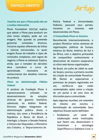 LibreOffice Magazine | Dezembro 2013 68
ESPAÇO ABERTO
Artigo
Cenários em que o Plone pode não serCenários em que o Plone pode não ser
a melhor alternativaa melhor alternativa
Plone Foundation (2013a) explica
que adotar o Plone para produzir um
sítio muito simples, pode ser um
exagero. Mas quando se pretende
gerenciar conteúdos diversos,
inclusive aqueles diferentes de linhas
e colunas estruturadas, os quais
exigem fluxos de trabalho e tipos de
conteúdos complexos, com regras de
negócio, o Plone se sobressai. Explica,
ainda, que o tomador de decisões
deve considerar a curva de
aprendizado necessária ao
conhecimento dos detalhes internos
do produto.
Plone na Administração PúblicaPlone na Administração Pública
FederalFederal
O produto da Fundação Plone é
expressivamente utilizado no
desenvolvimento de soluções
diversas do governo brasileiro,
sobretudo, no âmbito federal.
Diversos órgãos integrantes da
administração pública direta e
indireta, tais como a Presidência da
República, o Banco do Brasil, o
Interlegis, o Serpro, o Senado Federal,
a Câmara dos Deputados, o Ministério
das Cidades, o Departamento de
Polícia Federal e Universidades
Federais, possuem seus portais,
intranets ou sistemas web
desenvolvidos em Plone..
A Comunidade Plone no GovernoA Comunidade Plone no Governo
Reconhecido internacionalmente, o
projeto PloneGov reúne centenas de
organizações públicas da Europa,
América do Norte, América do Sul e
da África, com o objetivo primordial
de compartilhar conhecimento e
desenvolver de maneira cooperativa
os sítios web dessas organizações.
No Brasil, em julho de 2009 na sede
do Serpro, ocorreu a primeira reunião
de criação da comunidade PloneGov-
BR. Dentre as expectativas e
premissas do projeto registradas em
ata, verifica-se que estão
contempladas ações como a criação
de um portal e de uma lista de
discussões para a comunidade.
Após algumas reuniões, em setembro
do mesmo ano ocorreu a
formalização da comunidade. Seus
objetivos ficaram assim definidos:
● Estabelecer um canal de
colaboração entre instituições
que fazem uso, desenvolvem e
incentivam a tecnologia
Zope/Plone e o Software Livre, e
 