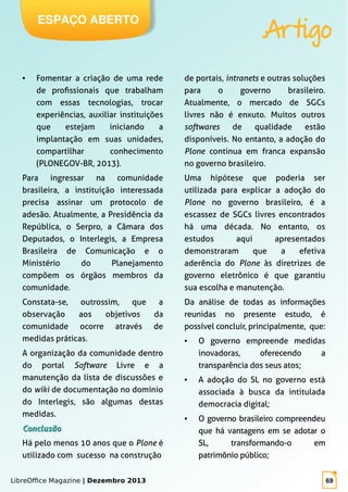 LibreOffice Magazine | Dezembro 2013 69
ESPAÇO ABERTO
Artigo
● Fomentar a criação de uma rede
de profissionais que trabalham
com essas tecnologias, trocar
experiências, auxiliar instituições
que estejam iniciando a
implantação em suas unidades,
compartilhar conhecimento
(PLONEGOV-BR, 2013).
Para ingressar na comunidade
brasileira, a instituição interessada
precisa assinar um protocolo de
adesão. Atualmente, a Presidência da
República, o Serpro, a Câmara dos
Deputados, o Interlegis, a Empresa
Brasileira de Comunicação e o
Ministério do Planejamento
compõem os órgãos membros da
comunidade.
Constata-se, outrossim, que a
observação aos objetivos da
comunidade ocorre através de
medidas práticas.
A organização da comunidade dentro
do portal Software Livre e a
manutenção da lista de discussões e
do wiki de documentação no domínio
do Interlegis, são algumas destas
medidas.
ConclusãoConclusão
Há pelo menos 10 anos que o Plone é
utilizado com sucesso na construção
de portais, intranets e outras soluções
para o governo brasileiro.
Atualmente, o mercado de SGCs
livres não é enxuto. Muitos outros
softwares de qualidade estão
disponíveis. No entanto, a adoção do
Plone continua em franca expansão
no governo brasileiro.
Uma hipótese que poderia ser
utilizada para explicar a adoção do
Plone no governo brasileiro, é a
escassez de SGCs livres encontrados
há uma década. No entanto, os
estudos aqui apresentados
demonstraram que a efetiva
aderência do Plone às diretrizes de
governo eletrônico é que garantiu
sua escolha e manutenção.
Da análise de todas as informações
reunidas no presente estudo, é
possível concluir, principalmente, que:
● O governo empreende medidas
inovadoras, oferecendo a
transparência dos seus atos;
● A adoção do SL no governo está
associada à busca da intitulada
democracia digital;
● O governo brasileiro compreendeu
que há vantagens em se adotar o
SL, transformando-o em
patrimônio público;
 