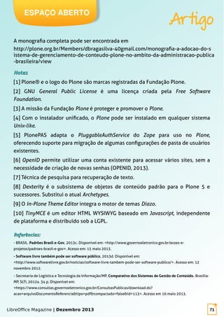 LibreOffice Magazine | Dezembro 2013 71
A monografia completa pode ser encontrada em
http://plone.org.br/Members/dbragasilva-40gmail.com/monografia-a-adocao-do-s
istema-de-gerenciamento-de-conteudo-plone-no-ambito-da-administracao-publica
-brasileira/view
NotasNotas
[1] Plone® e o logo do Plone são marcas registradas da Fundação Plone.
[2] GNU General Public License é uma licença criada pela Free Software
Foundation.
[3] A missão da Fundação Plone é proteger e promover o Plone.
[4] Com o instalador unificado, o Plone pode ser instalado em qualquer sistema
Unix-like.
[5] PlonePAS adapta o PluggableAuthService do Zope para uso no Plone,
oferecendo suporte para migração de algumas configurações de pasta de usuários
existentes.
[6] OpenID permite utilizar uma conta existente para acessar vários sites, sem a
necessidade de criação de novas senhas (OPENID, 2013).
[7] Técnica de pesquisa para recuperação de texto.
[8] Dexterity é o subsistema de objetos de conteúdo padrão para o Plone 5 e
sucessores. Substitui o atual Archetypes.
[9] O In-Plone Theme Editor integra o motor de temas Diazo.
[10] TinyMCE é um editor HTML WYSIWYG baseado em Javascript, independente
de plataforma e distribuído sob a LGPL.
Referências:Referências:
- BRASIL. Padrões Brasil e-Gov, 2013c. Disponível em: <http://www.governoeletronico.gov.br/acoes-e-
projetos/padroes-brasil-e-gov>. Acesso em: 15 maio 2013.
- Software livre também pode ser software público, 2013d. Disponível em:
<http://www.softwarelivre.gov.br/noticias/software-livre-tambem-pode-ser-software-publico/>. Acesso em: 12
novembro 2012.
- Secretaria de Logística e Tecnologia da Informação/MP. Comparativo dos Sistemas de Gestão de Conteúdo. Brasília:
MP, SLTI, 2012a. 34 p. Disponível em:
<https://www.consultas.governoeletronico.gov.br/ConsultasPublicas/download.do?
acao=arquivoDocumentoReferencia&tipo=pdf&compactado=false&id=113>. Acesso em 16 maio 2013.
ESPAÇO ABERTO
Artigo
 