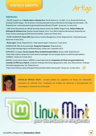 LibreOffice Magazine | Dezembro 2013 72
Referências:Referências:
- FALCÃO, Joaquim, et al. Estudo sobre o software livre. Rio de Janeiro: [s. n.], 2005. 121 p. (Escola de Direito da
Fundação Getúlio Vargas – Rio de Janeiro. Comissionado pelo Instituto Nacional da Tecnologia da Informação – ITI).
Disponível em: <www.softwarelivre.gov.br/publicacoes/Estudo_FGV.pdf>. Acesso em: 12 maio 2013
- LIMA, Cíntia Rosa Pereira de; MELLO, Fernando Amorim Soares de; RUBIM, Thiago Freitas. Política Pública de
Utilização de Software Livre. Brasília: Senado Federal, 2012. 24 p. (Série Cadernos Normativos). Disponível em:
<http://www2.senado.gov.br/bdsf/item/id/243078>. Acesso em: 8 abril 2013.
- PLONE FOUNDATION. Plone CMS: Open Source Content Management, 2013a. Disponível em: <http://plone.org>.
Acesso em: 6 maio 2013.
- Plone.org.br, 2013b. Disponível em: <http://plone.org.br>. Acesso em: 7 maio 2013.
PLONEGOV-BR. Wiki de documentação. Perguntas Frequentes. Disponível em:
<http://colab.interlegis.leg.br/wiki/PloneGovFaq>. Acesso em: 5 setembro 2013.
ROMAGNOLI, Giuseppe. Uso de soluções Plone na Administração Pública. Serpro, 2009. Disponível em:
<http://blip.tv/plone-symposium-south-america-/plonegov-uso-de-soluções-plone-na-administração-pública-
3298083>. Acesso em: 9 maio 2013.
ROMANI, Luciana Alvim Santos; CAMPOS, Luciana Aparecida de. Comparativo do Plone com gerenciadores de
conteúdo em PHP, Java e Python. Campinas: Embrapa Informática Agropecuária, 2005. 26 p. (Documentos / Embrapa
Informática Agropecuária; 55). Disponível em:
<http://www.infoteca.cnptia.embrapa.br/bitstream/doc/9264/1/doc55.pdf>. Acesso em: 15 maio 2013.
ESPAÇO ABERTO
Artigo
DOUGLAS BRAGA SILVA - servidor público do Legislativo de Poços de Caldas/MG,
entusiasta do software livre. Graduado em Análise de Sistemas e pós-graduado em
Tecnologias e Sistemas de Informação.
 