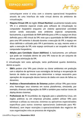 LibreOffice Magazine | Dezembro 2013 75
ESPAÇO ABERTO
Artigo
comuniquem entre si e/ou com o sistema operacional hospedeiro
através de uma interface de rede virtual dentro do ambiente de
virtualização;
● Máquina Virtual (VM, do inglês Virtual Machine): usualmente tratado como
VM, é o ambiente especial criado pelo software de virtualização no
computador hospedeiro enquanto um sistema operacional convidado
estiver sendo executado; este ambiente especial compreende,
basicamente, a quantidade de RAM definida para a VM e o espaço em disco
definido para o HD virtual da VM; note que a quantidade de RAM definida
para uma VM somente é alocada durante a execução da VM, o espaço em
disco definido e utilizado pela VM é persistente, ou seja, mesmo antes e
após a execução da VM, este espaço continuará a ser ocupado no HD do
computador hospedeiro;
● Adições para Convidado (Guest Additions): é, basicamente, um software
que pode ser instalado dentro de uma VM; trata-se de um conjunto de
drives para otimização da VM.
A virtualização tem vasta aplicação, tanto profissional quanto doméstica,
dentre as quais:
● DBA's podem criar VMs para simular ou clonar ambientes em produção
com o objetivo de aprimorar suas estratégias de backup e recuperação de
bancos de dados ou mesmo para determinar o tempo necessário para
operações de recuperação destes bancos de dados em casos de falhas ou
desastres;
● Analistas e Desenvolvedores de Sistemas podem utilizar VMs para testar
e/ou homologar seus sistemas em outras plataformas, simulando, por
exemplo, diversas configurações de RAM e também para realizar testes de
deploy destes sistemas;
● Profissionais de TI incumbidos da migração para a plataforma Linux, em
órgãos públicos ou em empresas privadas, podem utilizar VMs para
continuar a utilizar, ou executar, sistemas ou aplicativos especializados
específicos para outros sistemas operacionais (sobretudo para MS-
Windows), sem impor restrições à operacionalidade dos negócios de
suas organizações e/ou ao processo de migração;
 