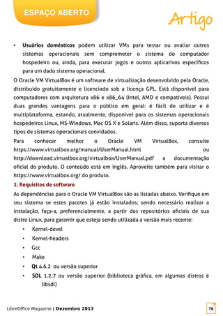LibreOffice Magazine | Dezembro 2013 76
ESPAÇO ABERTO
Artigo
● Usuários domésticos podem utilizar VMs para testar ou avaliar outros
sistemas operacionais sem comprometer o sistema do computador
hospedeiro ou, ainda, para executar jogos e outros aplicativos específicos
para um dado sistema operacional.
O Oracle VM VirtualBox é um software de virtualização desenvolvido pela Oracle,
distribuído gratuitamente e licenciado sob a licença GPL. Está disponível para
computadores com arquitetura x86 e x86_64 (Intel, AMD e compatíveis). Possui
duas grandes vantagens para o público em geral: é fácil de utilizar e é
multiplataforma, estando, atualmente, disponível para os sistemas operacionais
hospedeiros Linux, MS-Windows, Mac OS X e Solaris. Além disso, suporta diversos
tipos de sistemas operacionais convidados.
Para conhecer melhor o Oracle VM VirtualBox, consulte
https://www.virtualbox.org/manual/UserManual.html ou
http://download.virtualbox.org/virtualbox/UserManual.pdf a documentação
oficial do produto. O conteúdo está em inglês. Aproveite também para visitar o
https://www.virtualbox.org/ do produto.
2. Requisitos de software
As dependências para o Oracle VM VirtualBox são as listadas abaixo. Verifique em
seu sistema se estes pacotes já estão instalados; sendo necessário realizar a
instalação, faça-a, preferencialmente, a partir dos repositórios oficiais de sua
distro Linux, para garantir que esteja sendo utilizada a versão mais recente:
● Kernel-devel
● Kernel-headers
● Gcc
● Make
● Qt 4.6.2 ou versão superior
● SDL 1.2.7 ou versão superior (biblioteca gráfica, em algumas distros é
libsdl)
 