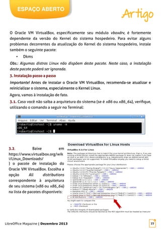 LibreOffice Magazine | Dezembro 2013 77
ESPAÇO ABERTO
Artigo
O Oracle VM VirtualBox, especificamente seu módulo vboxdrv, é fortemente
dependente da versão do Kernel do sistema hospedeiro. Para evitar alguns
problemas decorrentes da atualização do Kernel do sistema hospedeiro, instale
também o seguinte pacote:
● Dkms
Obs.:Obs.: Algumas distros Linux não dispõem deste pacote. Neste caso, a instalação
deste pacote poderá ser ignorada.
3. Instalação passo a passo
Importante!Importante! Antes de instalar o Oracle VM VirtualBox, recomenda-se atualizar eAntes de instalar o Oracle VM VirtualBox, recomenda-se atualizar e
reinicializar o sistema, especialmente o Kernel Linuxreinicializar o sistema, especialmente o Kernel Linux.
Agora, vamos à instalação de fato.
3.1. Caso você não saiba a arquitetura do sistema (se é x86 ou x86_64), verifique,
utilizando o comando a seguir no Terminal:
3.2. Baixe em
https://www.virtualbox.org/wik
i/Linux_Downloads/
) o pacote de instalação do
Oracle VM VirtualBox. Escolha a
opção All distributions
correspondente à arquitetura
de seu sistema (x86 ou x86_64)
na lista de pacotes disponíveis:
 