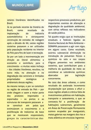 LibreOffice Magazine | Dezembro 2013 8
MUNDO LIBRE
Artigo
LibreOffice Magazine | Dezembro 2013 8
setores litorâneos identificados no
Brasil.
Já no período recente da história do
Brasil, como resultado da
implantação da indústria
automobilística e consequente
construção de estradas de rodagem
após a década de 60, vastas regiões
costeiras passaram a ser utilizadas
pela população residente no interior
do País para fins de lazer e recreação.
Se por um lado a movimentação em
direção ao litoral alimentou a
economia e contribuiu para o
crescimento – e muitas vezes inchaço
– das cidades litorâneas, resultou, na
outra mão, na alteração e na
degradação das sensíveis e limitadas
propriedades ecológicas e
ambientais dessas regiões.
Ao mesmo tempo, e por se constituir
na região de entrada do País – por
onde chegam e saem a maior parte
dos produtos importados e
exportados – os portos e as
estruturas de transporte passaram a
se constituir em polos que
estimularam o crescimento e a
proliferação de indústrias de base
que se mostraram responsáveis,
graças às características dos
respectivos processos produtivos, por
importantes eventos de alteração e
degradação da qualidade ambiental,
com sérios reflexos nos indicadores
de saúde pública.
Tal quadro exigiu que as instituições
estaduais e federais ligadas ao
Sistema Nacional de Meio Ambiente –
SISNAMA passassem a agir com vigor,
em alguns casos. Como resultado,
ocorreu substancial diminuição na
introdução de poluentes físicos e
químicos no solo e nos corpos
d'águas presentes nos ambientes
costeiros, que contribuíram para a
melhoria da qualidade do meio ao
considerar as substâncias químicas
abarcadas por legislação
concernente.
No caso das áreas urbanas, e como
resultado do acelerado incremento
da população que passou a afluir a
essas regiões aliado à crônica falta de
investimentos públicos em habitação,
transporte e saneamento, o que se
constatou foi a proliferação de
habitações subnormais, geralmente
em Áreas de Preservação Permanente
outrora ocupadas por manguezais,
matas galerias nas margens dos rios e
mata atlântica em encostas íngremes
 