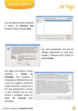 LibreOffice Magazine | Dezembro 2013 80
ESPAÇO ABERTO
Artigo
4.3. Na próxima janela, selecione
o arquivo do Extension Pack
baixado e clique no botão Abrir.
4.4. Será apresentada uma tela de
diálogo perguntando se você quer
instalar o Extension Pack. Clique no
botão Instalar.
4.5. Agora, será aberta a janela
contendo a Licença do
VirtualBox. Para continuar a
instalação do Extension Pack, role
a barra de rolagem à direita do
campo contendo a Licença até o
fim. Leia atentamente a Licença
e, caso concorde com os seus
termos e condições, clique no
botão Eu concordo para
prosseguir.
 