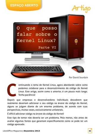 LibreOffice Magazine | Dezembro 2013 84
ESPAÇO ABERTO
Artigo
Por David Jourdain
ontinuando o tema de Kernel Linux, agora abordando sobre como
podemos colaborar para o desenvolvimento do código do Kernel
Linux. Este artigo, assim como o anterior, é um pouco mais longo.
Tenha paciência!
Depois que empresas e desenvolvedores individuais descobrem que
realmente deveriam adicionar o seu código na árvore do código do Kernel,
alguns se julgam diante de um enorme problema, de acordo com suas
perspectivas, muitas vezes, exclusivamente unilaterais.
É difícil adicionar código na árvore do código do Kernel!
Este tipo de temor não deveria ser um problema. Pelo menos, não antes de
avaliar algumas fontes que garantam especificamente como se pode ter um
código aprovado.
 