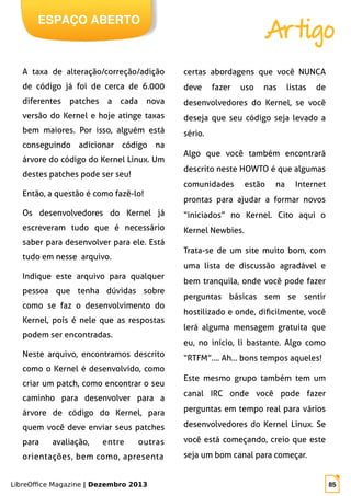 LibreOffice Magazine | Dezembro 2013 85
ESPAÇO ABERTO
Artigo
A taxa de alteração/correção/adição
de código já foi de cerca de 6.000
diferentes patches a cada nova
versão do Kernel e hoje atinge taxas
bem maiores. Por isso, alguém está
conseguindo adicionar código na
árvore do código do Kernel Linux. Um
destes patches pode ser seu!
Então, a questão é como fazê-lo!
Os desenvolvedores do Kernel já
escreveram tudo que é necessário
saber para desenvolver para ele. Está
tudo em nesse arquivo.
Indique este arquivo para qualquer
pessoa que tenha dúvidas sobre
como se faz o desenvolvimento do
Kernel, pois é nele que as respostas
podem ser encontradas.
Neste arquivo, encontramos descrito
como o Kernel é desenvolvido, como
criar um patch, como encontrar o seu
caminho para desenvolver para a
árvore de código do Kernel, para
quem você deve enviar seus patches
para avaliação, entre outras
orientações, bem como, apresenta
certas abordagens que você NUNCA
deve fazer uso nas listas de
desenvolvedores do Kernel, se você
deseja que seu código seja levado a
sério.
Algo que você também encontrará
descrito neste HOWTO é que algumas
comunidades estão na Internet
prontas para ajudar a formar novos
“iniciados” no Kernel. Cito aqui o
Kernel Newbies.
Trata-se de um site muito bom, com
uma lista de discussão agradável e
bem tranquila, onde você pode fazer
perguntas básicas sem se sentir
hostilizado e onde, dificilmente, você
lerá alguma mensagem gratuita que
eu, no início, li bastante. Algo como
“RTFM”.... Ah... bons tempos aqueles!
Este mesmo grupo também tem um
canal IRC onde você pode fazer
perguntas em tempo real para vários
desenvolvedores do Kernel Linux. Se
você está começando, creio que este
seja um bom canal para começar.
 