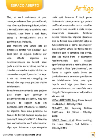 LibreOffice Magazine | Dezembro 2013 86
ESPAÇO ABERTO
Artigo
Mas, se você realmente já quer
começar a desenvolver para o Kernel,
mas não sabe bem o quê fazer, talvez
o Kernel Janitors seja o caminho mais
indicado. sabe bem o quê fazer,
talvez o Kernel Janitors seja o
caminho mais indicado.
Eles mantêm uma longa lista de
diferentes tarefas "de limpeza" que
seria bom se alguém pudesse dar
uma olhada segundo os
desenvolvedores do Kernel. Você
pode escolher entre várias tarefas lá
listadas e aprender noções básicas de
como criar um patch, e assim começar
a ver seu nome no changelog do
Kernel, tão logo seus patches sejam
adicionados.
Eu realmente recomendo este projeto
para quem quer começar o
desenvolvimento do Kernel, mas não
gostaria de sugerir nada em
particular, para influenciar a escolha
de alguém. Faça uma pesquisa na
árvore do Kernel, busque aquilo que
para você pareça “exótico” e, fazendo
isso, normalmente você vai encontrar
algo que interesse e que ninguém
mais está fazendo. E você pode
lentamente começar a corrigir partes
do Kernel, e aprender com o trabalho
de outros que já estão a mais tempo
escrevendo correções. Também
desejo recomendar alguma literatura
que eu fiz uso para entender sobre o
funcionamento e como desenvolver
para o Kernel Linux. Por favor, não se
intimide com o tamanho dos livros.
Eles são muito bons e altamente
recomendáveis para estudo
aprofundado sobre o Kernel Linux. Eu
organizei a lista “parcialmente”, de
forma a sugerir quais livros eu
particularmente entendo que devam
ser inicialmente lidos, para que
depois você siga para livros um
pouco maiores e com conteúdo mais
dirigido. Todos podem ser adquiridos
via internet
KROAH-HARTMAN, Greg: Linux Kernel
in a Nutshell - O'Reilly: 2006
McCARTY, Bill: Learning Debian
GNU/Linux : 1st Edition - O'Reilly:
2000
BOVET, Daniel et al: Understanding
the Linux Kernel: 3rd Edition -
O'Reilly: 2005
 
