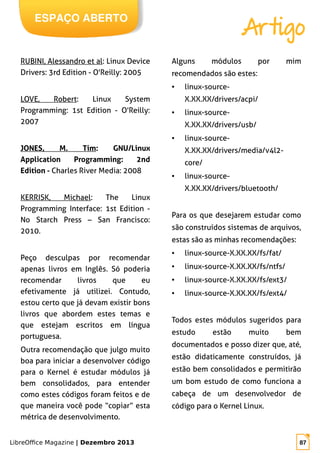 LibreOffice Magazine | Dezembro 2013 87
ESPAÇO ABERTO
Artigo
RUBINI, Alessandro et al: Linux Device
Drivers: 3rd Edition - O'Reilly: 2005
LOVE, Robert: Linux System
Programming: 1st Edition - O'Reilly:
2007
JONES, M. Tim: GNU/Linux
Application Programming: 2nd
Edition - Charles River Media: 2008
KERRISK, Michael: The Linux
Programming Interface: 1st Edition -
No Starch Press – San Francisco:
2010.
Peço desculpas por recomendar
apenas livros em Inglês. Só poderia
recomendar livros que eu
efetivamente já utilizei. Contudo,
estou certo que já devam existir bons
livros que abordem estes temas e
que estejam escritos em língua
portuguesa.
Outra recomendação que julgo muito
boa para iniciar a desenvolver código
para o Kernel é estudar módulos já
bem consolidados, para entender
como estes códigos foram feitos e de
que maneira você pode “copiar” esta
métrica de desenvolvimento.
Alguns módulos por mim
recomendados são estes:
● linux-source-
X.XX.XX/drivers/acpi/
● linux-source-
X.XX.XX/drivers/usb/
● linux-source-
X.XX.XX/drivers/media/v4l2-
core/
● linux-source-
X.XX.XX/drivers/bluetooth/
Para os que desejarem estudar como
são construídos sistemas de arquivos,
estas são as minhas recomendações:
● linux-source-X.XX.XX/fs/fat/
● linux-source-X.XX.XX/fs/ntfs/
● linux-source-X.XX.XX/fs/ext3/
● linux-source-X.XX.XX/fs/ext4/
Todos estes módulos sugeridos para
estudo estão muito bem
documentados e posso dizer que, até,
estão didaticamente construídos, já
estão bem consolidados e permitirão
um bom estudo de como funciona a
cabeça de um desenvolvedor de
código para o Kernel Linux.
 