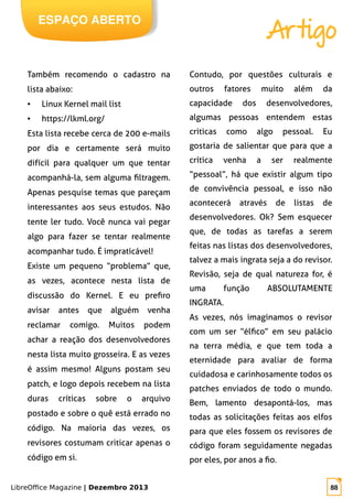 LibreOffice Magazine | Dezembro 2013 88
ESPAÇO ABERTO
Artigo
Também recomendo o cadastro na
lista abaixo:
● Linux Kernel mail list
● https://lkml.org/
Esta lista recebe cerca de 200 e-mails
por dia e certamente será muito
difícil para qualquer um que tentar
acompanhá-la, sem alguma filtragem.
Apenas pesquise temas que pareçam
interessantes aos seus estudos. Não
tente ler tudo. Você nunca vai pegar
algo para fazer se tentar realmente
acompanhar tudo. É impraticável!
Existe um pequeno “problema” que,
as vezes, acontece nesta lista de
discussão do Kernel. E eu prefiro
avisar antes que alguém venha
reclamar comigo. Muitos podem
achar a reação dos desenvolvedores
nesta lista muito grosseira. E as vezes
é assim mesmo! Alguns postam seu
patch, e logo depois recebem na lista
duras críticas sobre o arquivo
postado e sobre o quê está errado no
código. Na maioria das vezes, os
revisores costumam criticar apenas o
código em si.
Contudo, por questões culturais e
outros fatores muito além da
capacidade dos desenvolvedores,
algumas pessoas entendem estas
criticas como algo pessoal. Eu
gostaria de salientar que para que a
crítica venha a ser realmente
“pessoal”, há que existir algum tipo
de convivência pessoal, e isso não
acontecerá através de listas de
desenvolvedores. Ok? Sem esquecer
que, de todas as tarefas a serem
feitas nas listas dos desenvolvedores,
talvez a mais ingrata seja a do revisor.
Revisão, seja de qual natureza for, é
uma função ABSOLUTAMENTE
INGRATA.
As vezes, nós imaginamos o revisor
com um ser “élfico” em seu palácio
na terra média, e que tem toda a
eternidade para avaliar de forma
cuidadosa e carinhosamente todos os
patches enviados de todo o mundo.
Bem, lamento desapontá-los, mas
todas as solicitações feitas aos elfos
para que eles fossem os revisores de
código foram seguidamente negadas
por eles, por anos a fio.
 