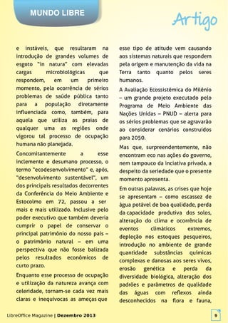 LibreOffice Magazine | Dezembro 2013 9
MUNDO LIBRE
Artigo
LibreOffice Magazine | Dezembro 2013 9
e instáveis, que resultaram na
introdução de grandes volumes de
esgoto “in natura” com elevadas
cargas microbiológicas que
respondem, em um primeiro
momento, pela ocorrência de sérios
problemas de saúde pública tanto
para a população diretamente
influenciada como, também, para
aquela que utiliza as praias de
qualquer uma as regiões onde
vigorou tal processo de ocupação
humana não planejada.
Concomitantemente a esse
inclemente e desumano processo, o
termo “ecodesenvolvimento” e, após,
“desenvolvimento sustentável”, um
dos principais resultados decorrentes
da Conferência do Meio Ambiente e
Estocolmo em 72, passou a ser
mais e mais utilizado. Inclusive pelo
poder executivo que também deveria
cumprir o papel de conservar o
principal patrimônio do nosso país –
o patrimônio natural – em uma
perspectiva que não fosse balizada
pelos resultados econômicos de
curto prazo.
Enquanto esse processo de ocupação
e utilização da natureza avança com
celeridade, tornam-se cada vez mais
claras e inequívocas as ameças que
esse tipo de atitude vem causando
aos sistemas naturais que respondem
pela origem e manutenção da vida na
Terra tanto quanto pelos seres
humanos.
A Avaliação Ecossistêmica do Milênio
– um grande projeto executado pelo
Programa de Meio Ambiente das
Nações Unidas – PNUD – alerta para
os sérios problemas que se agravarão
ao considerar cenários construídos
para 2050.
Mas que, surpreendentemente, não
encontram eco nas ações do governo,
nem tampouco da inciativa privada, a
despeito da seriedade que o presente
momento apresenta.
Em outras palavras, as crises que hoje
se apresentam – como escassez de
água potável de boa qualidade, perda
da capacidade produtiva dos solos,
alteração do clima e ocorrência de
eventos climáticos extremos,
depleção nos estoques pesqueiros,
introdução no ambiente de grande
quantidade substâncias químicas
complexas e danosas aos seres vivos,
erosão genética e perda da
diversidade biológica, alteração dos
padrões e parâmetros de qualidade
das águas com reflexos ainda
desconhecidos na flora e fauna,
 