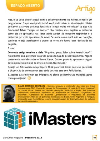LibreOffice Magazine | Dezembro 2013 90
ESPAÇO ABERTO
Artigo
Mas, e se você quiser ajudar com o desenvolvimento do Kernel, e não é um
programador. O que você pode fazer? Você pode baixar as atualizações diárias
do Kernel da árvore do Linus Torvalds e “xingar muito no twitter” se algo não
funcionar! Talvez “xingar no twitter” não resolva, mas explicar o problema
como ele se apresenta nas listas pode ajudar. Se ninguém responder e o
problema persistir, apresente de novo! Se ainda assim você não ver solução,
continue e seja persistente e poste os erros de forma bem declarada no
bugzilla.
É isso!
Com este artigo termino a série “O quê eu posso falar sobre Kernel Linux?”.
No próximo ano, pretendo tratar de outros temas de desenvolvimento. Alguns
certamente recairão sobre o Kernel Linux. Outros, poderão apresentar algum
outro aplicativo em que eu esteja de olho. Quem sabe?
Desejo um feliz natal e um próspero 2014 para você leitor, que teve paciência
e disposição de acompanhar essa série durante este ano. Felicidades.
E, apenas para informar aos iniciados: O plano de dominação mundial segue
como planejado!
DAVID EMERICH JOURDAIN - Membro fundador e moderador das listas em língua
portuguesa da TDF. Formação na área de Computação. Há mais de 12 anos “mexendo”
no Kernel Linux. Fluente em alemão, português, espanhol e inglês. Foi professor
universitário, ministrando disciplinas de “Engenharia de Software”, “Engenharia de
Sistemas”, “Construção de Sistemas Operacionais” e “Arquitetura de Sistemas
Operacionais”. Mais de 70 palestras ministradas no Brasil, Chile, Argentina e Paraguai,
ensinando sobre Kernel Linux e como organizar grupos de desenvolvedores de software
livre em Universidades.
 