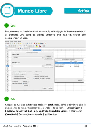 LibreOffice Magazine | Fevereiro 2014 12
Mundo Libre Artigo
Calc
Implementada na janela Localizar e substituir, para a opção de Pesquisar em todas
as planilhas, uma caixa de diálogo contendo uma lista das células que
correspondam à busca.
Calc
Criação de funções estatísticas DDados > EEstatísticas, como alternativa para o
suplemento do Excel “ferramentas de análise de dados”. Amostragem |
Estatística descritiva | Análise de variância de um fator (Anova) | CCorrelação |
Covariância | Suavização exponencial | Média móvel
 