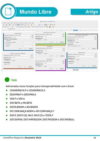 LibreOffice Magazine | Fevereiro 2014 13
Mundo Libre Artigo
Calc
Adicionadas novas funções para interoperabilidade com o Excel.
● COVARIÂNCIA.P e COVARIÂNCIA.S
● DESVPAD.P e DESVPAD.A
● VAR.P e VAR.A
● DIST.BETA e INV.BETA
● DISTR.BINOM e INV.BINOM
● INT.CONFIANÇA.NORM e INT.CONFIANÇA.T
● DIST.F, DIST.F.CD, INV.F, INV.F.CD e TESTE.F
● DIST.EXPON, DIST.HIPERGEOM, DIST.POISSON e DIST.WEIBULL
 