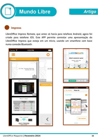 LibreOffice Magazine | Fevereiro 2014 16
Mundo Libre Artigo
Impress
LibreOffice Impress Remote, que antes só havia para telefone Android, agora foi
criado para telefone IOS. Este APP permite controlar uma apresentação do
LibreOffice Impress que esteja em um micro, usando um smartfone com base
numa conexão Bluetooth.
 