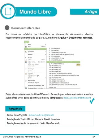 LibreOffice Magazine | Fevereiro 2014 17
Mundo Libre Artigo
Documentos Recentes
Em todos os módulos do LibreOffice, o número de documentos abertos
recentemente aumentou de 10 para 20, no menu Arquivo > Documentos recentes.
Artigo
Estes são os destaques do LibreOffice 4.2. Se você quer saber mais sobre a melhor
suíte office livre, baixe já e instale no seu computador. http://pt-br.libreoffice.org
Referência
Texto: Ítalo Vignoli – Anúncio de lançamento
Tradução do Texto: Olivier Hallot e David Jourdain
Tradução notas de lançamento: João Mac-Cormick
 