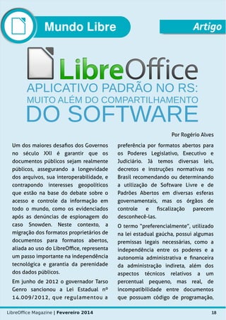 LibreOffice Magazine | Fevereiro 2014 18
Um dos maiores desafios dos Governos
no século XXI é garantir que os
documentos públicos sejam realmente
públicos, assegurando a longevidade
dos arquivos, sua interoperabilidade, e
contrapondo interesses geopolíticos
que estão na base do debate sobre o
acesso e controle da informação em
todo o mundo, como os evidenciados
após as denúncias de espionagem do
caso Snowden. Neste contexto, a
migração dos formatos proprietários de
documentos para formatos abertos,
aliada ao uso do LibreOffice, representa
um passo importante na independência
tecnológica e garantia da perenidade
dos dados públicos.
Em junho de 2012 o governador Tarso
Genro sancionou a Lei Estadual nº
14.009/2012, que regulamentou a
preferência por formatos abertos para
os Poderes Legislativo, Executivo e
Judiciário. Já temos diversas leis,
decretos e instruções normativas no
Brasil recomendando ou determinando
a utilização de Software Livre e de
Padrões Abertos em diversas esferas
governamentais, mas os órgãos de
controle e fiscalização parecem
desconhecê-las.
O termo “preferencialmente”, utilizado
na lei estadual gaúcha, possui algumas
premissas legais necessárias, como a
independência entre os poderes e a
autonomia administrativa e financeira
da administração indireta, além dos
aspectos técnicos relativos a um
percentual pequeno, mas real, de
incompatibilidade entre documentos
que possuam código de programação,
Mundo Libre Artigo
Por Rogério Alves
 