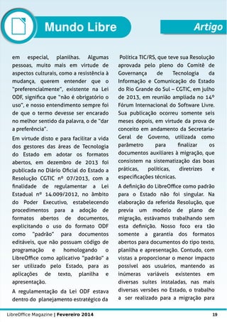 LibreOffice Magazine | Fevereiro 2014 19
em especial, planilhas. Algumas
pessoas, muito mais em virtude de
aspectos culturais, como a resistência à
mudança, querem entender que o
“preferencialmente”, existente na Lei
ODF, significa que “não é obrigatório o
uso”, e nosso entendimento sempre foi
de que o termo devesse ser encarado
no melhor sentido da palavra, o de “dar
a preferência”.
Em virtude disto e para facilitar a vida
dos gestores das áreas de Tecnologia
do Estado em adotar os formatos
abertos, em dezembro de 2013 foi
publicada no Diário Oficial do Estado a
Resolução CGTIC nº 07/2013, com a
finalidade de regulamentar a Lei
Estadual nº 14.009/2012, no âmbito
do Poder Executivo, estabelecendo
procedimentos para a adoção de
formatos abertos de documentos,
explicitando o uso do formato ODF
como “padrão” para documentos
editáveis, que não possuam código de
programação e homologando o
LibreOffice como aplicativo “padrão” a
ser utilizado pelo Estado, para as
aplicações de texto, planilha e
apresentação.
A regulamentação da Lei ODF estava
dentro do planejamento estratégico da
Política TIC/RS, que teve sua Resolução
aprovada pelo pleno do Comitê de
Governança de Tecnologia da
Informação e Comunicação do Estado
do Rio Grande do Sul – CGTIC, em julho
de 2013, em reunião ampliada no 14º
Fórum Internacional do Software Livre.
Sua publicação ocorreu somente seis
meses depois, em virtude da prova de
conceito em andamento da Secretaria-
Geral de Governo, utilizada como
parâmetro para finalizar os
documentos auxiliares à migração, que
consistem na sistematização das boas
práticas, políticas, diretrizes e
especificações técnicas.
A definição do LibreOffice como padrão
para o Estado não foi singular. Na
elaboração da referida Resolução, que
previa um modelo de plano de
migração, estávamos trabalhando sem
esta definição. Nosso foco era tão
somente a garantia dos formatos
abertos para documentos do tipo texto,
planilha e apresentação. Contudo, com
vistas a proporcionar o menor impacto
possível aos usuários, mantendo as
inúmeras variáveis existentes em
diversas suítes instaladas, nas mais
diversas versões no Estado, o trabalho
a ser realizado para a migração para
ArtigoMundo Libre
 